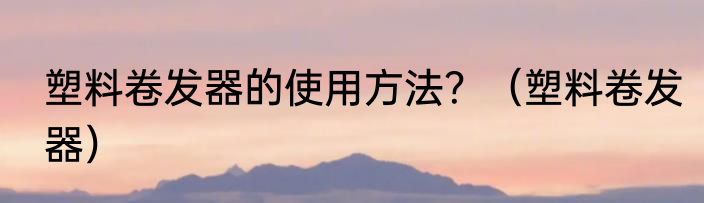 塑料卷发器的使用方法？（塑料卷发器）