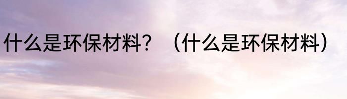 什么是环保材料？（什么是环保材料）