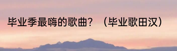 毕业季最嗨的歌曲？（毕业歌田汉）