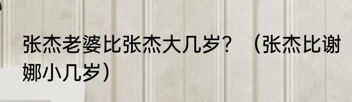 张杰老婆比张杰大几岁？（张杰比谢娜小几岁）