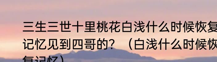 三生三世十里桃花白浅什么时候恢复记忆见到四哥的？（白浅什么时候恢复记忆）