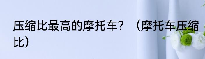 压缩比最高的摩托车？（摩托车压缩比）