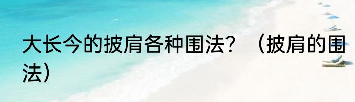 大长今的披肩各种围法？（披肩的围法）