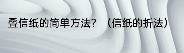 叠信纸的简单方法？（信纸的折法）