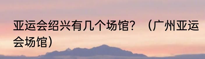 亚运会绍兴有几个场馆？（广州亚运会场馆）