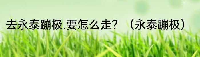 去永泰蹦极.要怎么走？（永泰蹦极）