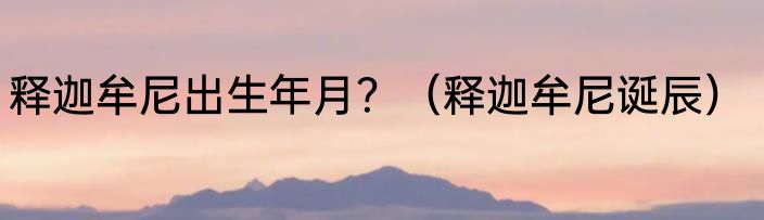 释迦牟尼出生年月？（释迦牟尼诞辰）