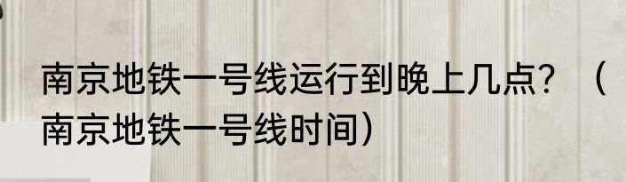 南京地铁一号线运行到晚上几点？（南京地铁一号线时间）