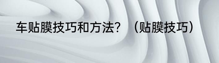 车贴膜技巧和方法？（贴膜技巧）