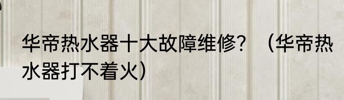 华帝热水器十大故障维修？（华帝热水器打不着火）