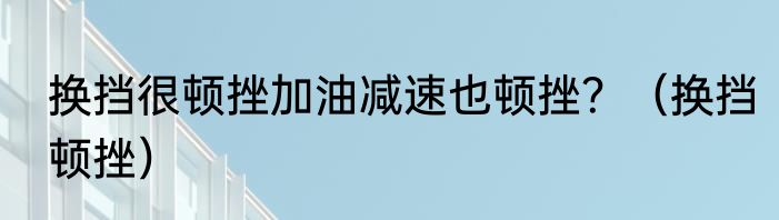 换挡很顿挫加油减速也顿挫？（换挡顿挫）