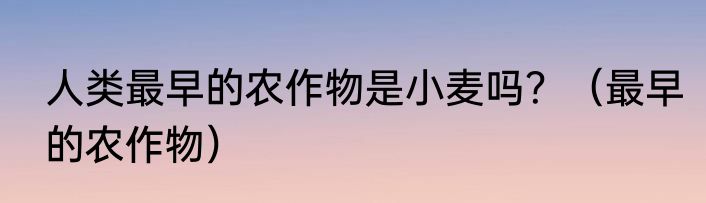 人类最早的农作物是小麦吗？（最早的农作物）