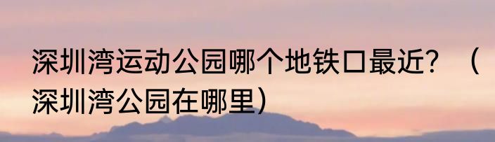 深圳湾运动公园哪个地铁口最近？（深圳湾公园在哪里）