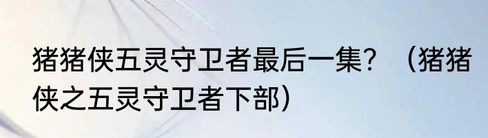 猪猪侠五灵守卫者最后一集？（猪猪侠之五灵守卫者下部）