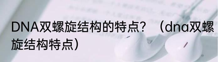 DNA双螺旋结构的特点？（dna双螺旋结构特点）