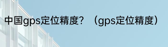 中国gps定位精度？（gps定位精度）