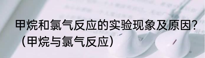 甲烷和氯气反应的实验现象及原因？（甲烷与氯气反应）