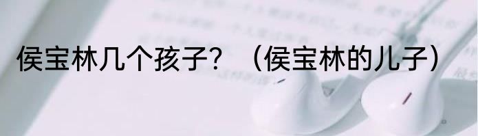 侯宝林几个孩子?(侯宝林的儿子)