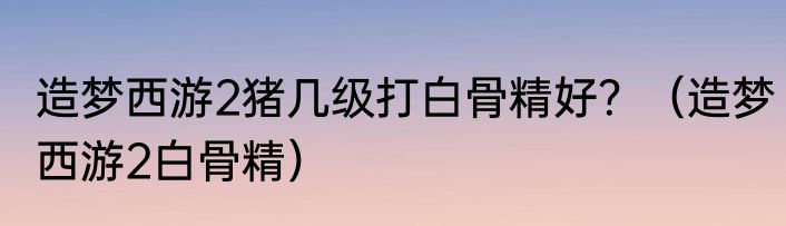 造梦西游2猪几级打白骨精好？（造梦西游2白骨精）