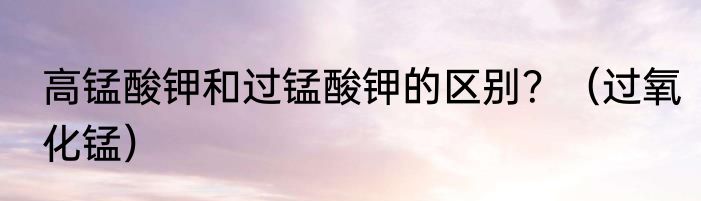 高锰酸钾和过锰酸钾的区别？（过氧化锰）