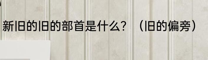 新旧的旧的部首是什么？（旧的偏旁）