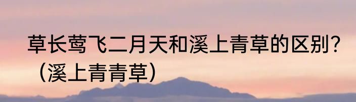 草长莺飞二月天和溪上青草的区别？（溪上青青草）