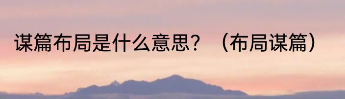 谋篇布局是什么意思？（布局谋篇）