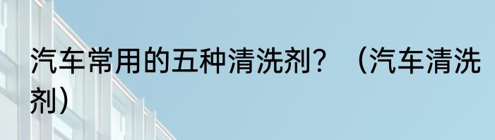汽车常用的五种清洗剂？（汽车清洗剂）