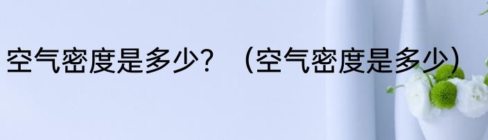 空气密度是多少？（空气密度是多少）