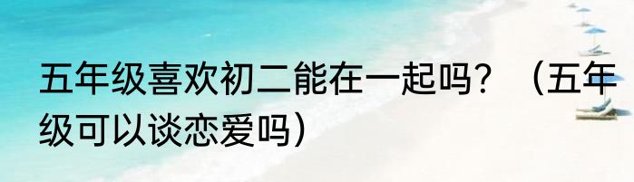 五年级喜欢初二能在一起吗？（五年级可以谈恋爱吗）