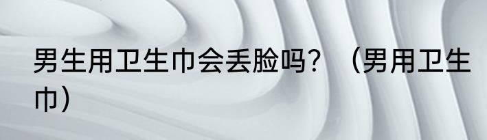 男生用卫生巾会丢脸吗？（男用卫生巾）