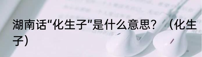 湖南话“化生子”是什么意思？（化生子）
