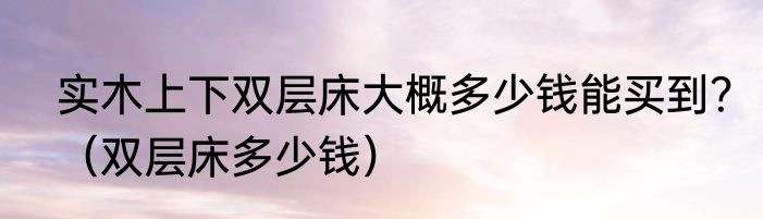 实木上下双层床大概多少钱能买到？（双层床多少钱）