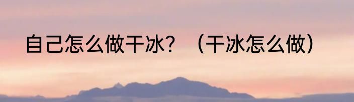 自己怎么做干冰？（干冰怎么做）