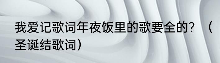 我爱记歌词年夜饭里的歌要全的？（圣诞结歌词）