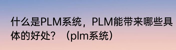 什么是PLM系统，PLM能带来哪些具体的好处？（plm系统）