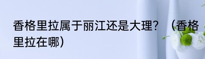 香格里拉属于丽江还是大理？（香格里拉在哪）