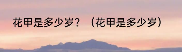 花甲是多少岁？（花甲是多少岁）