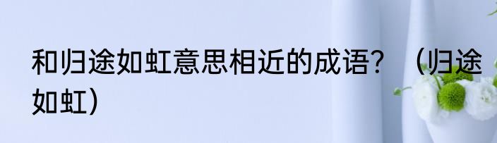 和归途如虹意思相近的成语？（归途如虹）