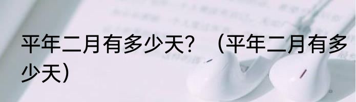 平年二月有多少天？（平年二月有多少天）