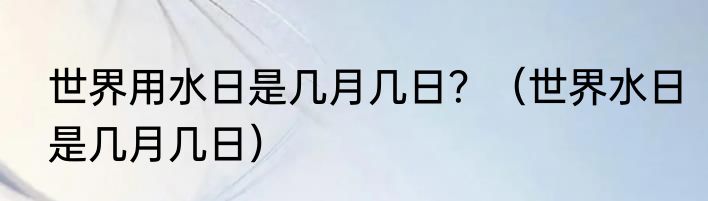 世界用水日是几月几日？（世界水日是几月几日）