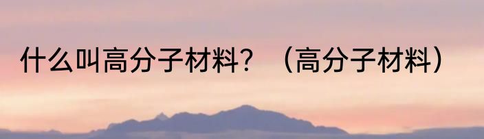 什么叫高分子材料？（高分子材料）