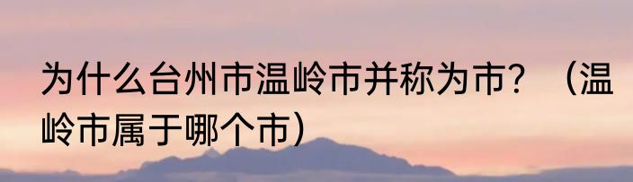 为什么台州市温岭市并称为市？（温岭市属于哪个市）