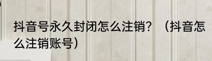 抖音号永久封闭怎么注销？（抖音怎么注销账号）