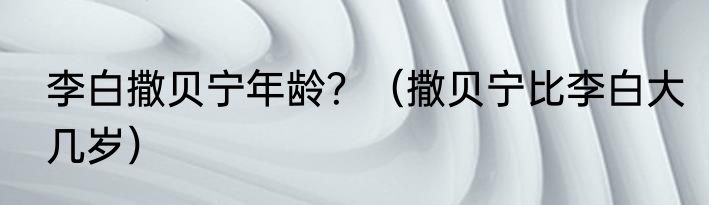 李白撒贝宁年龄？（撒贝宁比李白大几岁）