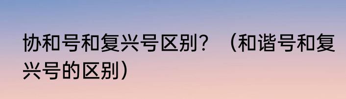 协和号和复兴号区别？（和谐号和复兴号的区别）