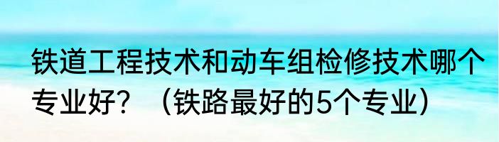 铁道工程技术和动车组检修技术哪个专业好？（铁路最好的5个专业）