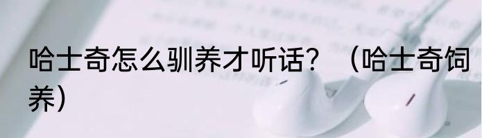 哈士奇怎么驯养才听话？（哈士奇饲养）