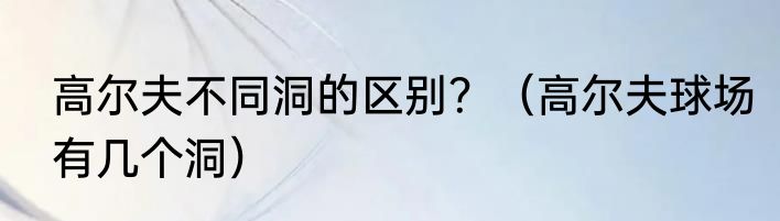 高尔夫不同洞的区别？（高尔夫球场有几个洞）