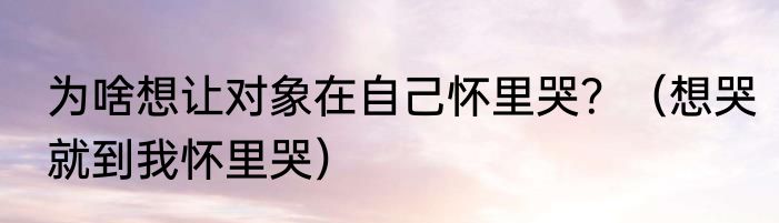 为啥想让对象在自己怀里哭？（想哭就到我怀里哭）